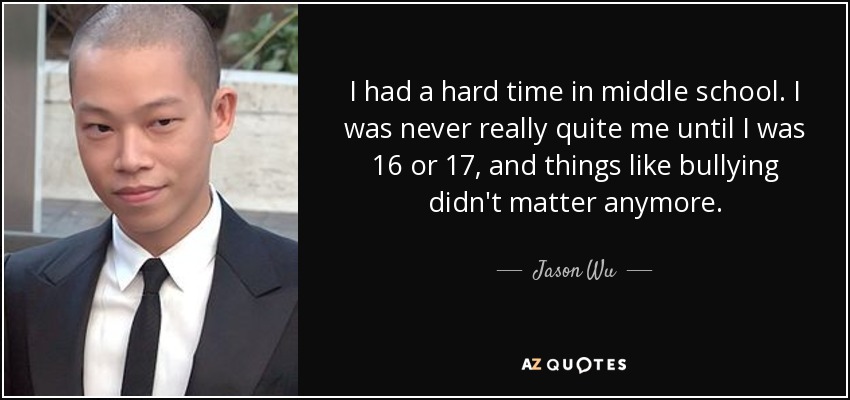 I had a hard time in middle school. I was never really quite me until I was 16 or 17, and things like bullying didn't matter anymore. - Jason Wu