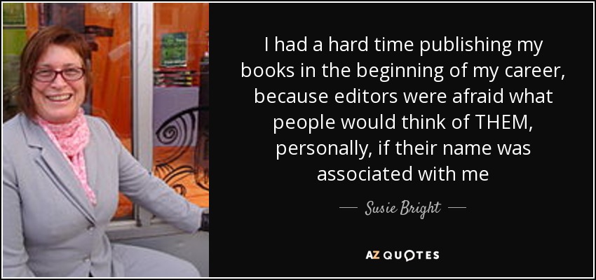I had a hard time publishing my books in the beginning of my career, because editors were afraid what people would think of THEM, personally, if their name was associated with me - Susie Bright