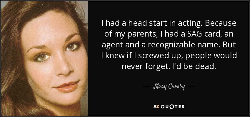 I had a head start in acting. Because of my parents, I had a SAG card, an agent and a recognizable name. But I knew if I screwed up, people would never forget. I'd be dead. - Mary Crosby
