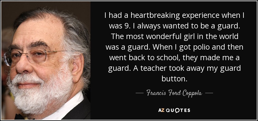 I had a heartbreaking experience when I was 9. I always wanted to be a guard. The most wonderful girl in the world was a guard. When I got polio and then went back to school, they made me a guard. A teacher took away my guard button. - Francis Ford Coppola