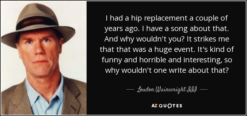 I had a hip replacement a couple of years ago. I have a song about that. And why wouldn't you? It strikes me that that was a huge event. It's kind of funny and horrible and interesting, so why wouldn't one write about that? - Loudon Wainwright III