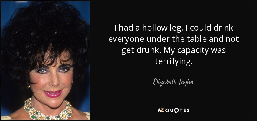 I had a hollow leg. I could drink everyone under the table and not get drunk. My capacity was terrifying. - Elizabeth Taylor