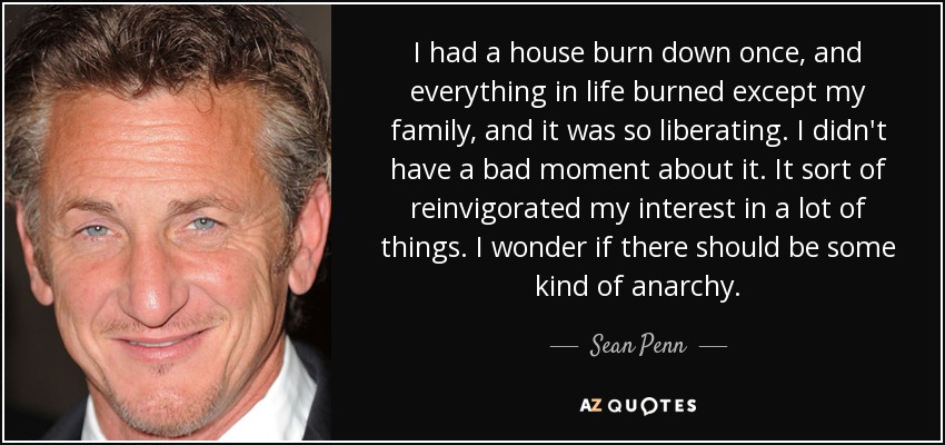 I had a house burn down once, and everything in life burned except my family, and it was so liberating. I didn't have a bad moment about it. It sort of reinvigorated my interest in a lot of things. I wonder if there should be some kind of anarchy. - Sean Penn
