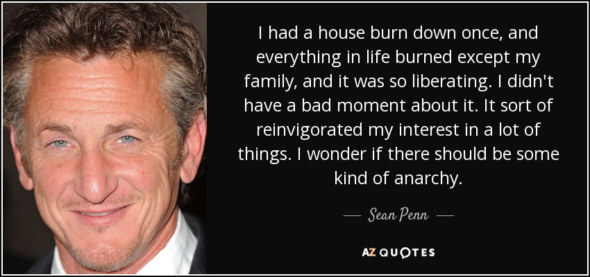 I had a house burn down once, and everything in life burned except my family, and it was so liberating. I didn't have a bad moment about it. It sort of reinvigorated my interest in a lot of things. I wonder if there should be some kind of anarchy. - Sean Penn