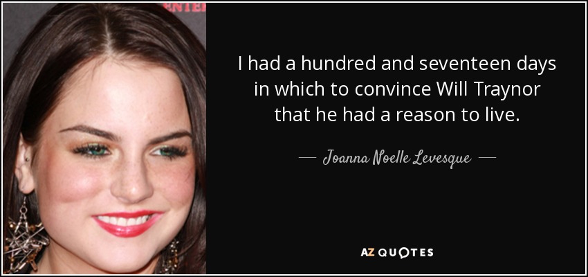 I had a hundred and seventeen days in which to convince Will Traynor that he had a reason to live. - Joanna Noelle Levesque