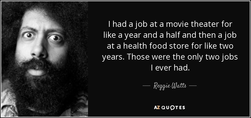 I had a job at a movie theater for like a year and a half and then a job at a health food store for like two years. Those were the only two jobs I ever had. - Reggie Watts