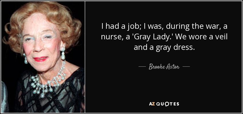 I had a job; I was, during the war, a nurse, a 'Gray Lady.' We wore a veil and a gray dress. - Brooke Astor