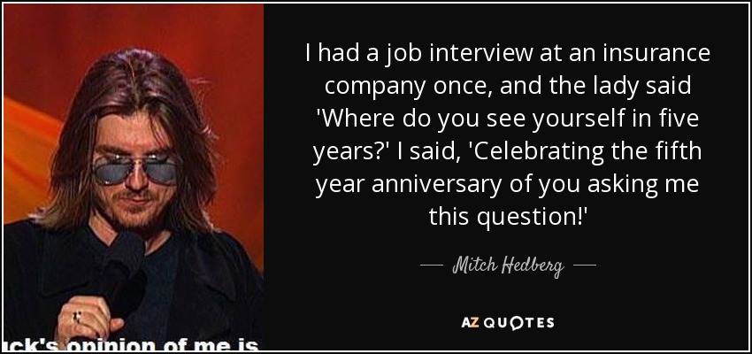 I had a job interview at an insurance company once, and the lady said 'Where do you see yourself in five years?' I said, 'Celebrating the fifth year anniversary of you asking me this question!' - Mitch Hedberg