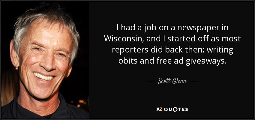 I had a job on a newspaper in Wisconsin, and I started off as most reporters did back then: writing obits and free ad giveaways. - Scott Glenn