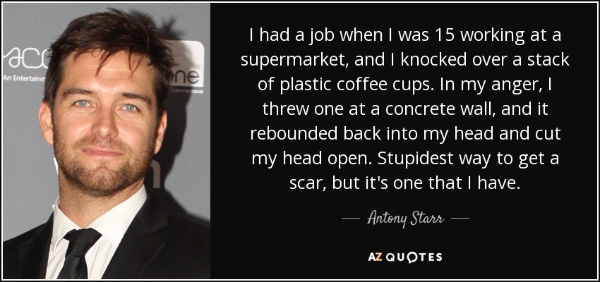 I had a job when I was 15 working at a supermarket, and I knocked over a stack of plastic coffee cups. In my anger, I threw one at a concrete wall, and it rebounded back into my head and cut my head open. Stupidest way to get a scar, but it's one that I have. - Antony Starr
