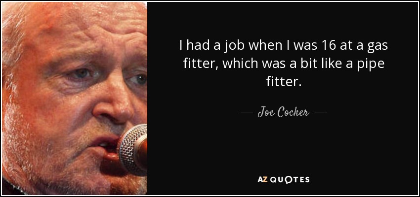 I had a job when I was 16 at a gas fitter, which was a bit like a pipe fitter. - Joe Cocker