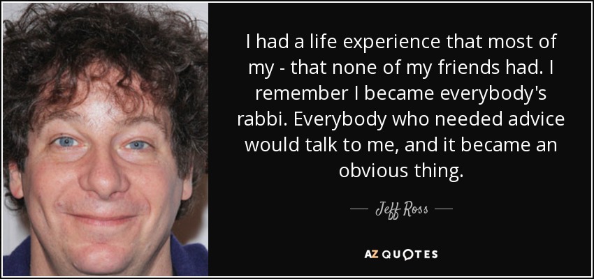 I had a life experience that most of my - that none of my friends had. I remember I became everybody's rabbi. Everybody who needed advice would talk to me, and it became an obvious thing. - Jeff Ross