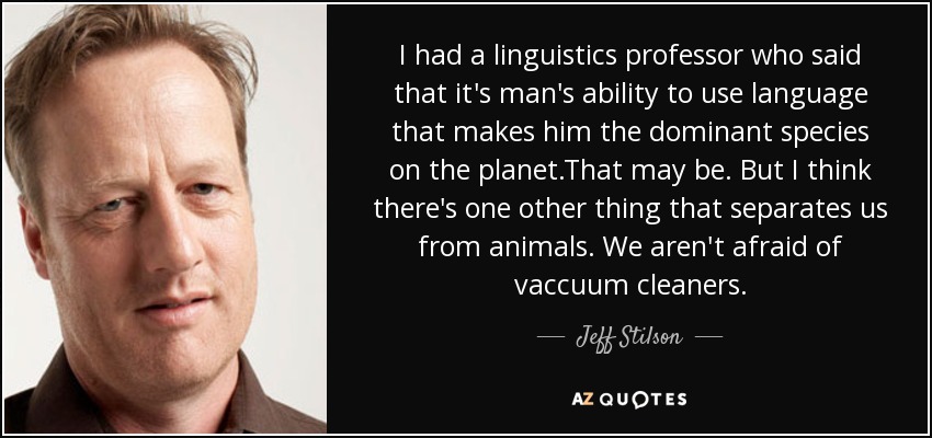 I had a linguistics professor who said that it's man's ability to use language that makes him the dominant species on the planet.That may be. But I think there's one other thing that separates us from animals. We aren't afraid of vaccuum cleaners. - Jeff Stilson