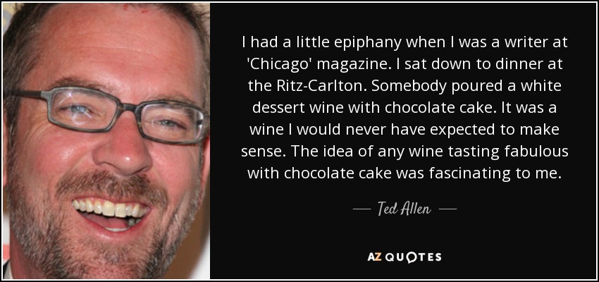 I had a little epiphany when I was a writer at 'Chicago' magazine. I sat down to dinner at the Ritz-Carlton. Somebody poured a white dessert wine with chocolate cake. It was a wine I would never have expected to make sense. The idea of any wine tasting fabulous with chocolate cake was fascinating to me. - Ted Allen