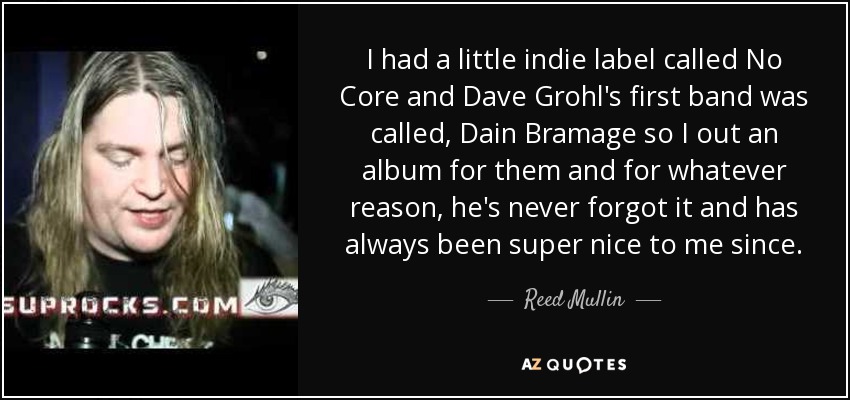 I had a little indie label called No Core and Dave Grohl's first band was called, Dain Bramage so I out an album for them and for whatever reason, he's never forgot it and has always been super nice to me since. - Reed Mullin