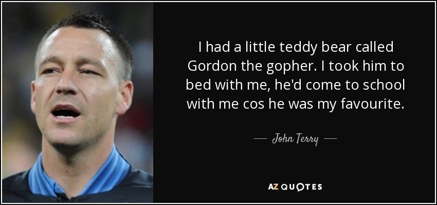 I had a little teddy bear called Gordon the gopher. I took him to bed with me, he'd come to school with me cos he was my favourite. - John Terry