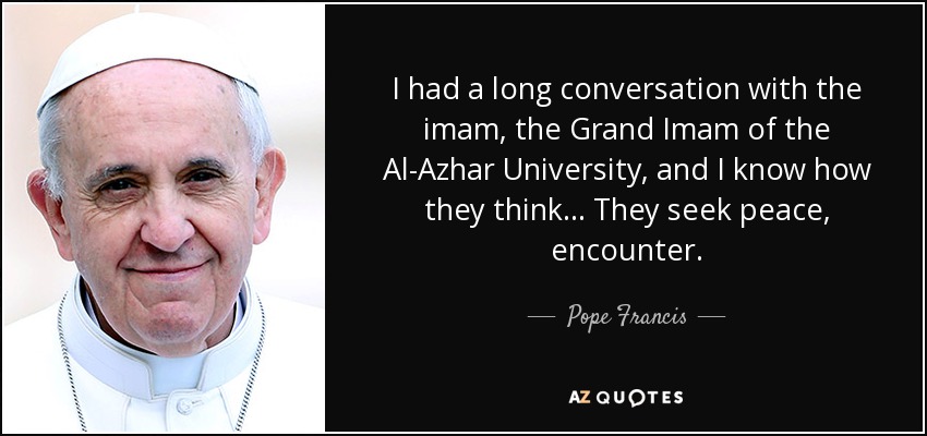 I had a long conversation with the imam, the Grand Imam of the Al-Azhar University, and I know how they think... They seek peace, encounter. - Pope Francis