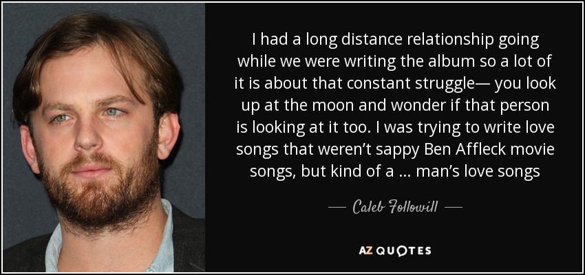 I had a long distance relationship going while we were writing the album so a lot of it is about that constant struggle— you look up at the moon and wonder if that person is looking at it too. I was trying to write love songs that weren’t sappy Ben Affleck movie songs, but kind of a … man’s love songs - Caleb Followill