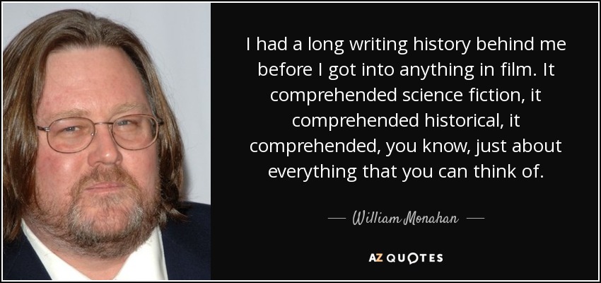 I had a long writing history behind me before I got into anything in film. It comprehended science fiction, it comprehended historical, it comprehended, you know, just about everything that you can think of. - William Monahan