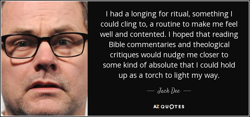 I had a longing for ritual, something I could cling to, a routine to make me feel well and contented. I hoped that reading Bible commentaries and theological critiques would nudge me closer to some kind of absolute that I could hold up as a torch to light my way. - Jack Dee