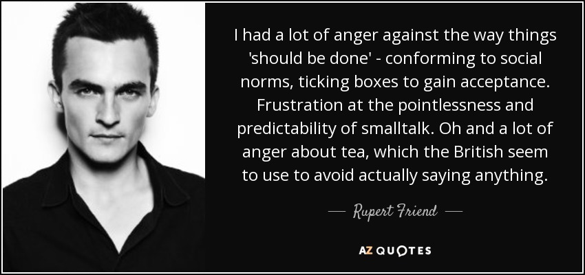 I had a lot of anger against the way things 'should be done' - conforming to social norms, ticking boxes to gain acceptance. Frustration at the pointlessness and predictability of smalltalk. Oh and a lot of anger about tea, which the British seem to use to avoid actually saying anything. - Rupert Friend