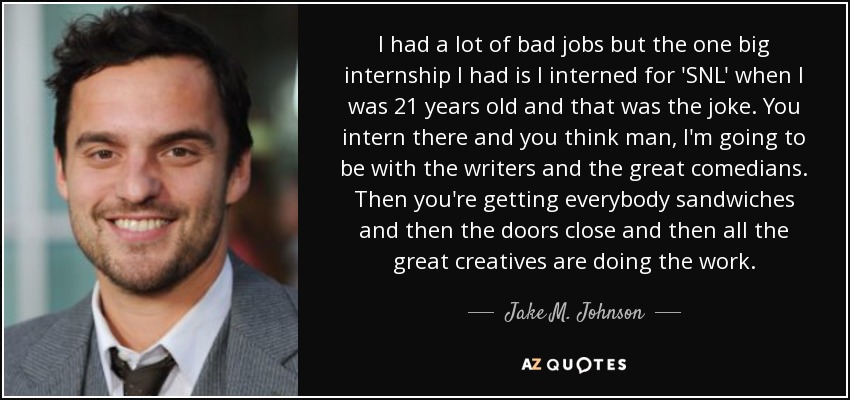 I had a lot of bad jobs but the one big internship I had is I interned for 'SNL' when I was 21 years old and that was the joke. You intern there and you think man, I'm going to be with the writers and the great comedians. Then you're getting everybody sandwiches and then the doors close and then all the great creatives are doing the work. - Jake M. Johnson