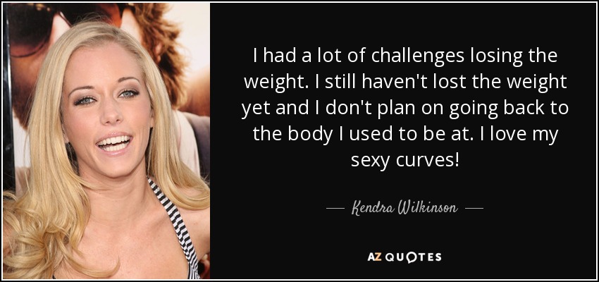 I had a lot of challenges losing the weight. I still haven't lost the weight yet and I don't plan on going back to the body I used to be at. I love my sexy curves! - Kendra Wilkinson