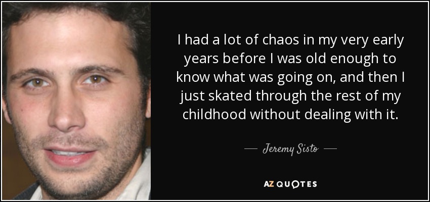 I had a lot of chaos in my very early years before I was old enough to know what was going on, and then I just skated through the rest of my childhood without dealing with it. - Jeremy Sisto