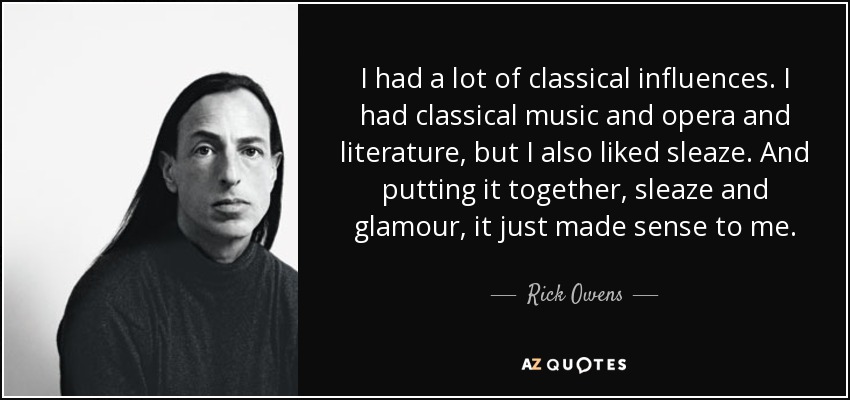 I had a lot of classical influences. I had classical music and opera and literature, but I also liked sleaze. And putting it together, sleaze and glamour, it just made sense to me. - Rick Owens