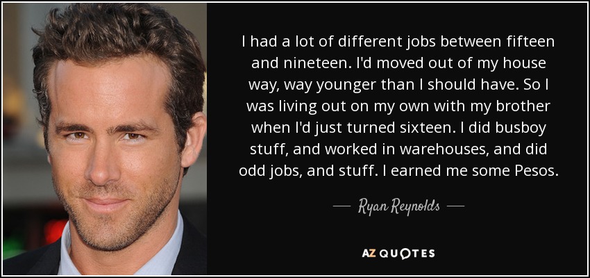 I had a lot of different jobs between fifteen and nineteen. I'd moved out of my house way, way younger than I should have. So I was living out on my own with my brother when I'd just turned sixteen. I did busboy stuff, and worked in warehouses, and did odd jobs, and stuff. I earned me some Pesos. - Ryan Reynolds