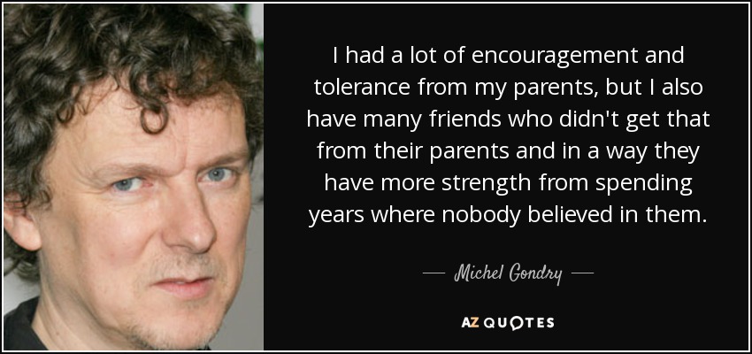 I had a lot of encouragement and tolerance from my parents, but I also have many friends who didn't get that from their parents and in a way they have more strength from spending years where nobody believed in them. - Michel Gondry