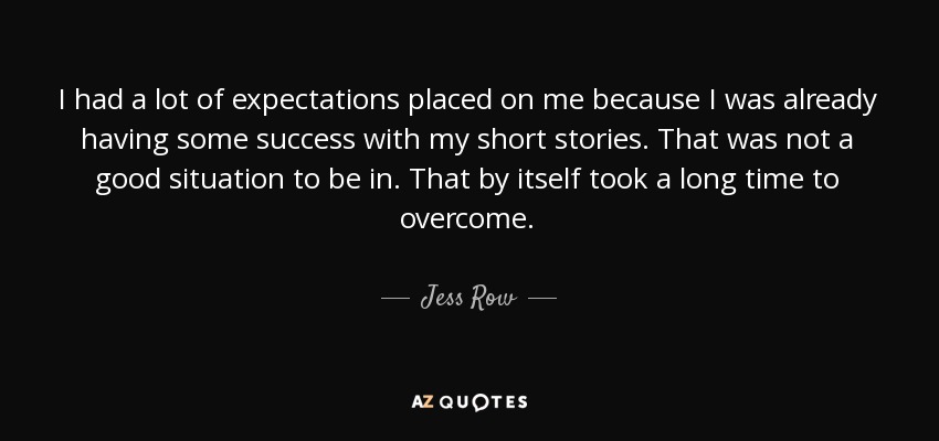 I had a lot of expectations placed on me because I was already having some success with my short stories. That was not a good situation to be in. That by itself took a long time to overcome. - Jess Row