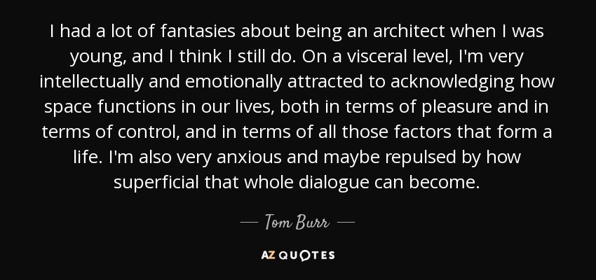 I had a lot of fantasies about being an architect when I was young, and I think I still do. On a visceral level, I'm very intellectually and emotionally attracted to acknowledging how space functions in our lives, both in terms of pleasure and in terms of control, and in terms of all those factors that form a life. I'm also very anxious and maybe repulsed by how superficial that whole dialogue can become. - Tom Burr