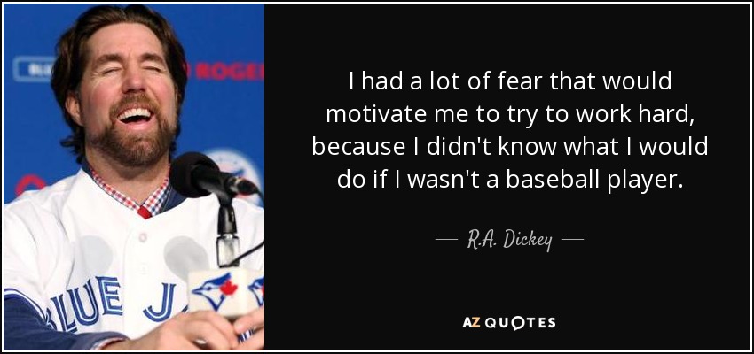 I had a lot of fear that would motivate me to try to work hard, because I didn't know what I would do if I wasn't a baseball player. - R.A. Dickey