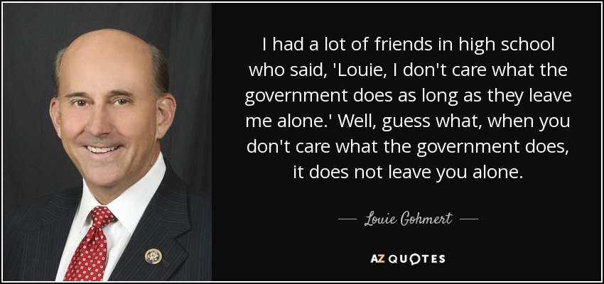I had a lot of friends in high school who said, 'Louie, I don't care what the government does as long as they leave me alone.' Well, guess what, when you don't care what the government does, it does not leave you alone. - Louie Gohmert