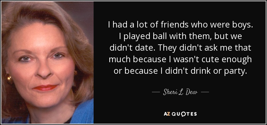 I had a lot of friends who were boys. I played ball with them, but we didn't date. They didn't ask me that much because I wasn't cute enough or because I didn't drink or party. - Sheri L. Dew