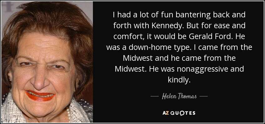 I had a lot of fun bantering back and forth with Kennedy. But for ease and comfort, it would be Gerald Ford. He was a down-home type. I came from the Midwest and he came from the Midwest. He was nonaggressive and kindly. - Helen Thomas