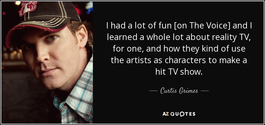 I had a lot of fun [on The Voice] and I learned a whole lot about reality TV, for one, and how they kind of use the artists as characters to make a hit TV show. - Curtis Grimes