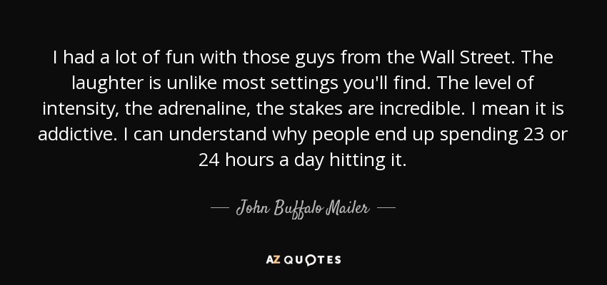I had a lot of fun with those guys from the Wall Street. The laughter is unlike most settings you'll find. The level of intensity, the adrenaline, the stakes are incredible. I mean it is addictive. I can understand why people end up spending 23 or 24 hours a day hitting it. - John Buffalo Mailer
