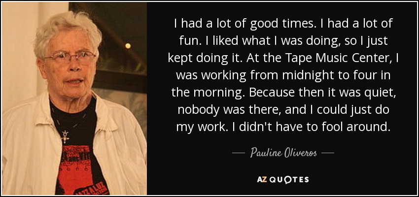 I had a lot of good times. I had a lot of fun. I liked what I was doing, so I just kept doing it. At the Tape Music Center, I was working from midnight to four in the morning. Because then it was quiet, nobody was there, and I could just do my work. I didn't have to fool around. - Pauline Oliveros