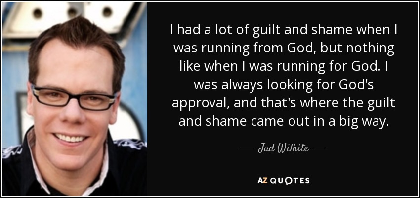 I had a lot of guilt and shame when I was running from God, but nothing like when I was running for God. I was always looking for God's approval, and that's where the guilt and shame came out in a big way. - Jud Wilhite