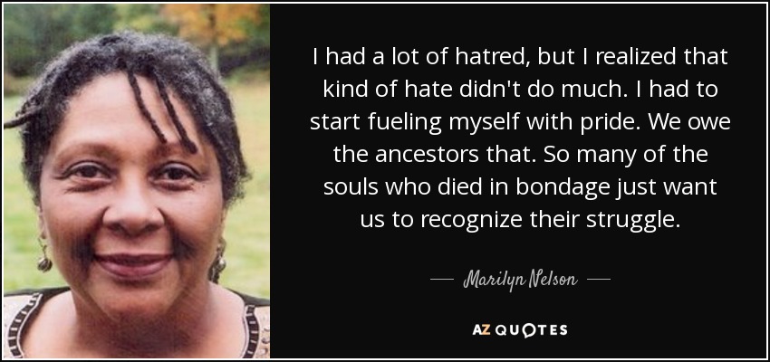 I had a lot of hatred, but I realized that kind of hate didn't do much. I had to start fueling myself with pride. We owe the ancestors that. So many of the souls who died in bondage just want us to recognize their struggle. - Marilyn Nelson