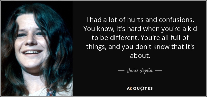 I had a lot of hurts and confusions. You know, it's hard when you're a kid to be different. You're all full of things, and you don't know that it's about. - Janis Joplin