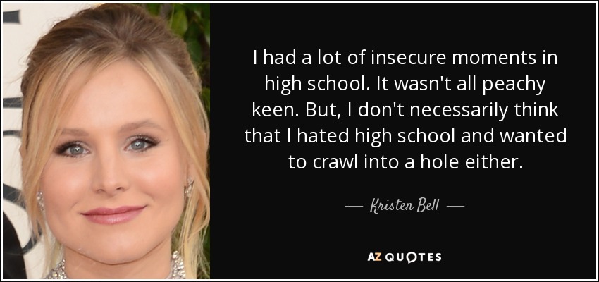 I had a lot of insecure moments in high school. It wasn't all peachy keen. But, I don't necessarily think that I hated high school and wanted to crawl into a hole either. - Kristen Bell