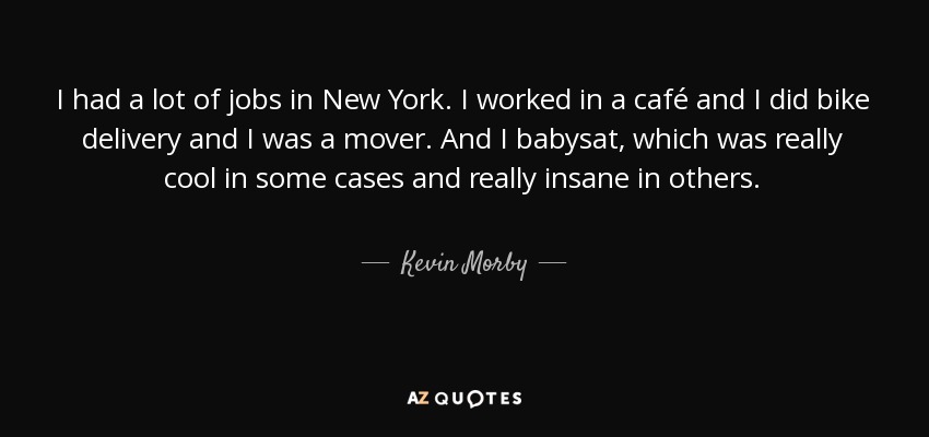 I had a lot of jobs in New York. I worked in a café and I did bike delivery and I was a mover. And I babysat, which was really cool in some cases and really insane in others. - Kevin Morby