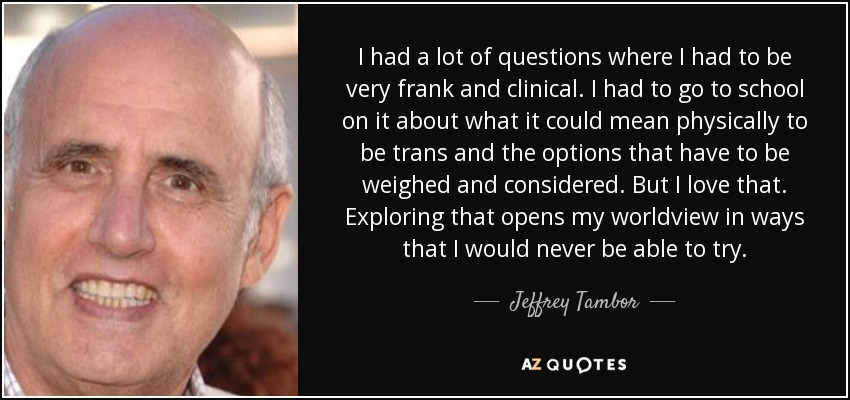I had a lot of questions where I had to be very frank and clinical. I had to go to school on it about what it could mean physically to be trans and the options that have to be weighed and considered. But I love that. Exploring that opens my worldview in ways that I would never be able to try. - Jeffrey Tambor