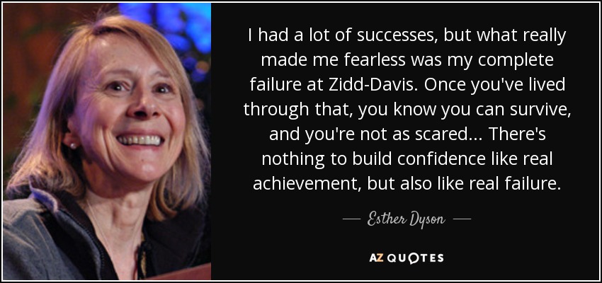 I had a lot of successes, but what really made me fearless was my complete failure at Zidd-Davis. Once you've lived through that, you know you can survive, and you're not as scared... There's nothing to build confidence like real achievement, but also like real failure. - Esther Dyson