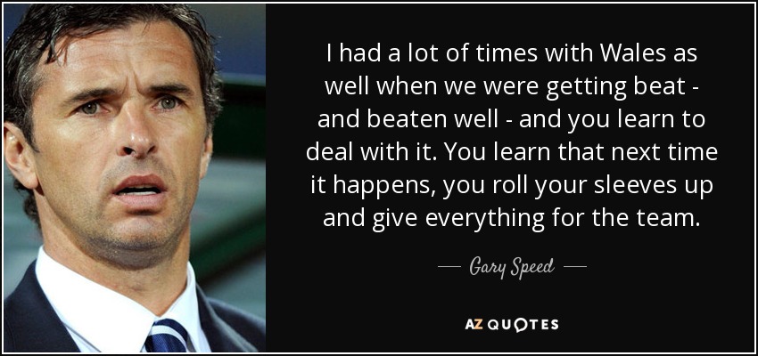 I had a lot of times with Wales as well when we were getting beat - and beaten well - and you learn to deal with it. You learn that next time it happens, you roll your sleeves up and give everything for the team. - Gary Speed