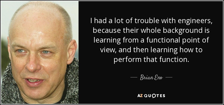 I had a lot of trouble with engineers, because their whole background is learning from a functional point of view, and then learning how to perform that function. - Brian Eno
