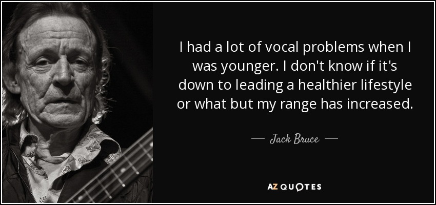 I had a lot of vocal problems when I was younger. I don't know if it's down to leading a healthier lifestyle or what but my range has increased. - Jack Bruce